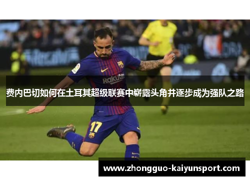 费内巴切如何在土耳其超级联赛中崭露头角并逐步成为强队之路 费内巴切如何在土耳其超级联赛中崭露头角并逐步成为强队之路