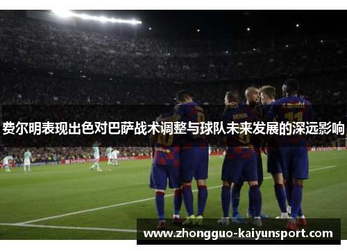 费尔明表现出色对巴萨战术调整与球队未来发展的深远影响 费尔明表现出色对巴萨战术调整与球队未来发展的深远影响