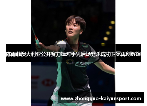 陈雨菲澳大利亚公开赛力挫对手凭后场劈杀成功卫冕再创辉煌 陈雨菲澳大利亚公开赛力挫对手凭后场劈杀成功卫冕再创辉煌