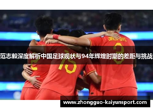 范志毅深度解析中国足球现状与94年辉煌时期的差距与挑战