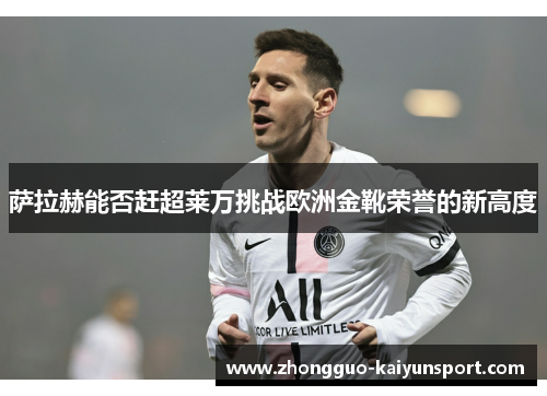 萨拉赫能否赶超莱万挑战欧洲金靴荣誉的新高度 萨拉赫能否赶超莱万挑战欧洲金靴荣誉的新高度
