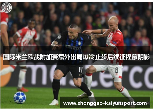 国际米兰欧战附加赛意外出局爆冷止步后续征程蒙阴影 国际米兰欧战附加赛意外出局爆冷止步后续征程蒙阴影