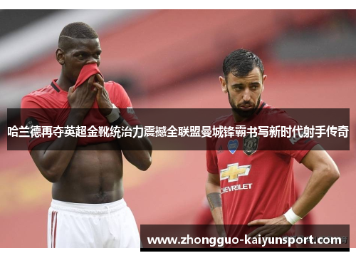 哈兰德再夺英超金靴统治力震撼全联盟曼城锋霸书写新时代射手传奇