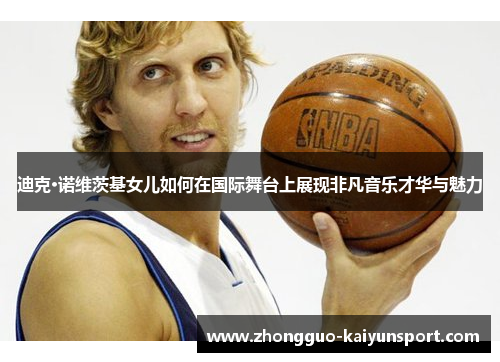 迪克·诺维茨基女儿如何在国际舞台上展现非凡音乐才华与魅力
