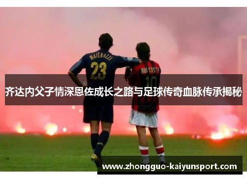 齐达内父子情深恩佐成长之路与足球传奇血脉传承揭秘