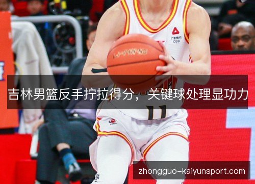 吉林男篮反手拧拉得分,关键球处理显功力 吉林男篮反手拧拉得分,关键球处理显功力